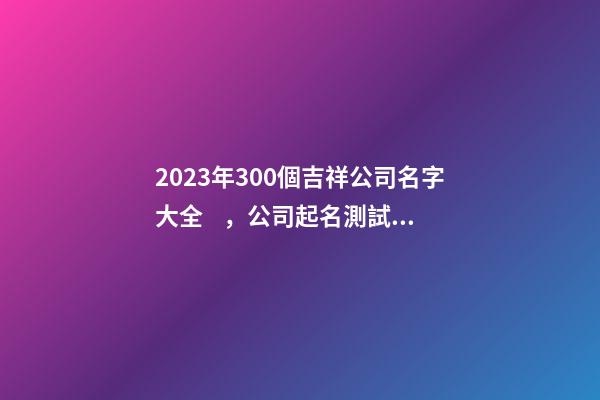 2023年300個吉祥公司名字大全，公司起名測試打分-第1張-公司起名-玄機派